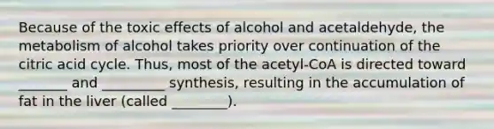 Because of the toxic effects of alcohol and acetaldehyde, the metabolism of alcohol takes priority over continuation of the citric acid cycle. Thus, most of the acetyl-CoA is directed toward _______ and _________ synthesis, resulting in the accumulation of fat in the liver (called ________).