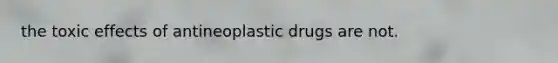 the toxic effects of antineoplastic drugs are not.