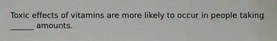 Toxic effects of vitamins are more likely to occur in people taking ______ amounts.