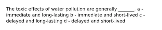 The toxic effects of water pollution are generally _______. a - immediate and long-lasting b - immediate and short-lived c - delayed and long-lasting d - delayed and short-lived