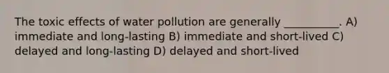 The toxic effects of water pollution are generally __________. A) immediate and long-lasting B) immediate and short-lived C) delayed and long-lasting D) delayed and short-lived