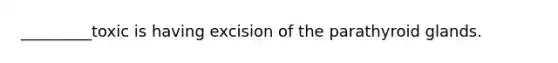_________toxic is having excision of the parathyroid glands.