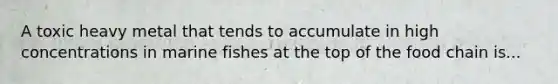 A toxic heavy metal that tends to accumulate in high concentrations in marine fishes at the top of the food chain is...