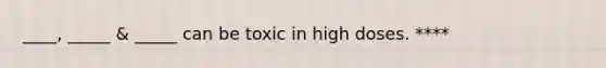 ____, _____ & _____ can be toxic in high doses. ****