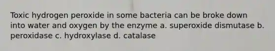 Toxic hydrogen peroxide in some bacteria can be broke down into water and oxygen by the enzyme a. superoxide dismutase b. peroxidase c. hydroxylase d. catalase