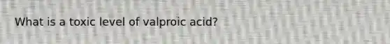 What is a toxic level of valproic acid?