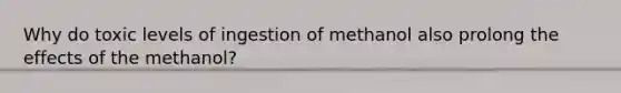 Why do toxic levels of ingestion of methanol also prolong the effects of the methanol?