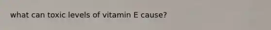 what can toxic levels of vitamin E cause?