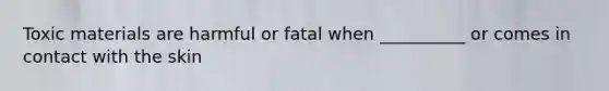 Toxic materials are harmful or fatal when __________ or comes in contact with the skin