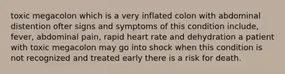 toxic megacolon which is a very inflated colon with abdominal distention ofter signs and symptoms of this condition include, fever, abdominal pain, rapid heart rate and dehydration a patient with toxic megacolon may go into shock when this condition is not recognized and treated early there is a risk for death.