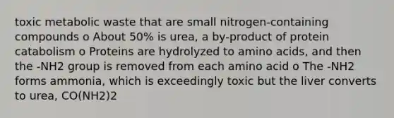 toxic metabolic waste that are small nitrogen-containing compounds o About 50% is urea, a by-product of protein catabolism o Proteins are hydrolyzed to amino acids, and then the -NH2 group is removed from each amino acid o The -NH2 forms ammonia, which is exceedingly toxic but the liver converts to urea, CO(NH2)2