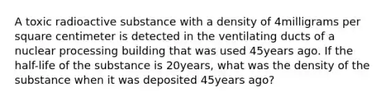 A toxic radioactive substance with a density of 4milligrams per square centimeter is detected in the ventilating ducts of a nuclear processing building that was used 45years ago. If the​ half-life of the substance is 20years, what was the density of the substance when it was deposited 45years​ ago?