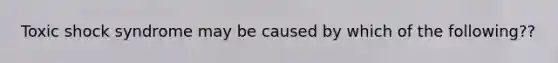 Toxic shock syndrome may be caused by which of the following??