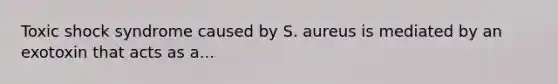 Toxic shock syndrome caused by S. aureus is mediated by an exotoxin that acts as a...