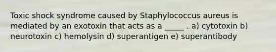 Toxic shock syndrome caused by Staphylococcus aureus is mediated by an exotoxin that acts as a _____ . a) cytotoxin b) neurotoxin c) hemolysin d) superantigen e) superantibody