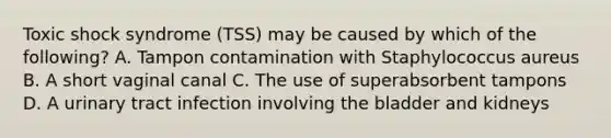 Toxic shock syndrome (TSS) may be caused by which of the following? A. Tampon contamination with Staphylococcus aureus B. A short vaginal canal C. The use of superabsorbent tampons D. A urinary tract infection involving the bladder and kidneys