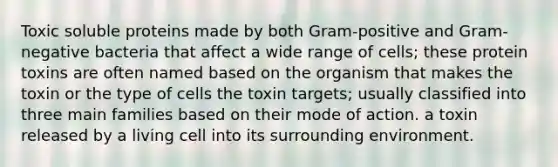 Toxic soluble proteins made by both Gram-positive and Gram-negative bacteria that affect a wide range of cells; these protein toxins are often named based on the organism that makes the toxin or the type of cells the toxin targets; usually classified into three main families based on their mode of action. a toxin released by a living cell into its surrounding environment.