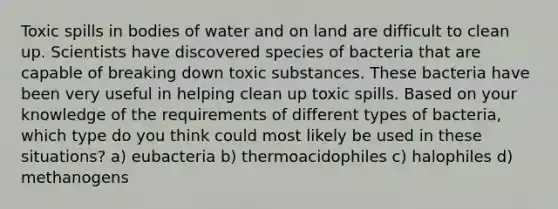 Toxic spills in bodies of water and on land are difficult to clean up. Scientists have discovered species of bacteria that are capable of breaking down toxic substances. These bacteria have been very useful in helping clean up toxic spills. Based on your knowledge of the requirements of different types of bacteria, which type do you think could most likely be used in these situations? a) eubacteria b) thermoacidophiles c) halophiles d) methanogens