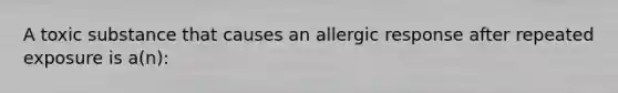 A toxic substance that causes an allergic response after repeated exposure is a(n):