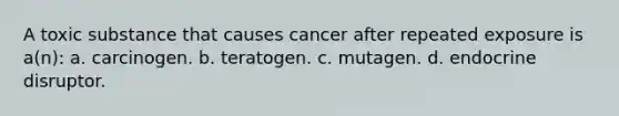 A toxic substance that causes cancer after repeated exposure is a(n): a. carcinogen. b. teratogen. c. mutagen. d. endocrine disruptor.