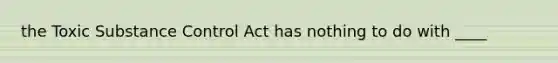 the Toxic Substance Control Act has nothing to do with ____