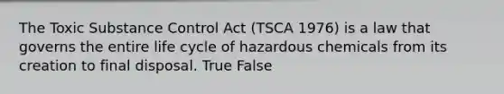 The Toxic Substance Control Act (TSCA 1976) is a law that governs the entire life cycle of hazardous chemicals from its creation to final disposal. True False