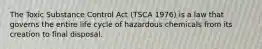 The Toxic Substance Control Act (TSCA 1976) is a law that governs the entire life cycle of hazardous chemicals from its creation to final disposal.