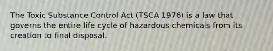 The Toxic Substance Control Act (TSCA 1976) is a law that governs the entire life cycle of hazardous chemicals from its creation to final disposal.