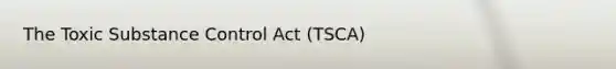 The Toxic Substance Control Act (TSCA)