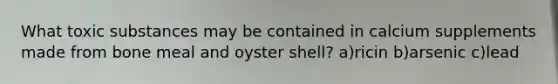 What toxic substances may be contained in calcium supplements made from bone meal and oyster shell? a)ricin b)arsenic c)lead