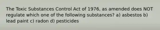 The Toxic Substances Control Act of 1976, as amended does NOT regulate which one of the following substances? a) asbestos b) lead paint c) radon d) pesticides