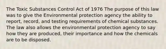 The Toxic Substances Control Act of 1976 The purpose of this law was to give the Environmental protection agency the ability to report, record, and testing requirements of chemical substances. The law also allows the environmental protection agency to say how they are produced, their importance and how the chemicals are to be disposed.