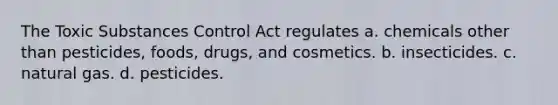 The Toxic Substances Control Act regulates a. chemicals other than pesticides, foods, drugs, and cosmetics. b. insecticides. c. natural gas. d. pesticides.