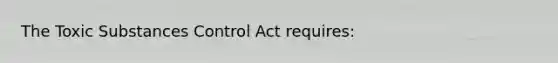 The Toxic Substances Control Act requires: