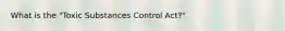 What is the "Toxic Substances Control Act?"