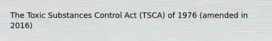 The Toxic Substances Control Act (TSCA) of 1976 (amended in 2016)