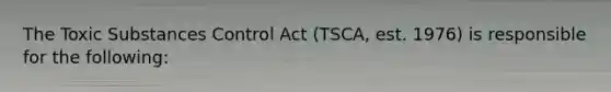 The Toxic Substances Control Act (TSCA, est. 1976) is responsible for the following: