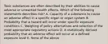 Toxic substances are often described by their abilities to cause adverse or unwanted health effects. Which of the following statements describes risk? A. Capacity of a substance to cause an adverse effect in a specific organ or organ system B. Probability that a hazard will occur under specific exposure conditions C. Weighing of policy alternatives and selection of the most appropriate regulatory actions D. A statistically derived probability that an adverse effect will occur at a defined exposure level E. None of the above