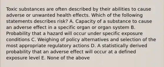 Toxic substances are often described by their abilities to cause adverse or unwanted health effects. Which of the following statements describes risk? A. Capacity of a substance to cause an adverse effect in a specific organ or organ system B. Probability that a hazard will occur under specific exposure conditions C. Weighing of policy alternatives and selection of the most appropriate regulatory actions D. A statistically derived probability that an adverse effect will occur at a defined exposure level E. None of the above