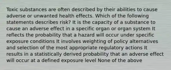 Toxic substances are often described by their abilities to cause adverse or unwanted health effects. Which of the following statements describes risk? It is the capacity of a substance to cause an adverse effect in a specific organ or organ system It reflects the probability that a hazard will occur under specific exposure conditions It involves weighting of policy alternatives and selection of the most appropriate regulatory actions It results in a statistically derived probability that an adverse effect will occur at a defined exposure level None of the above