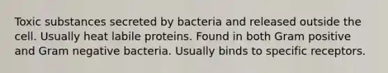 Toxic substances secreted by bacteria and released outside the cell. Usually heat labile proteins. Found in both Gram positive and Gram negative bacteria. Usually binds to specific receptors.