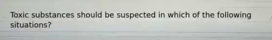 Toxic substances should be suspected in which of the following situations?