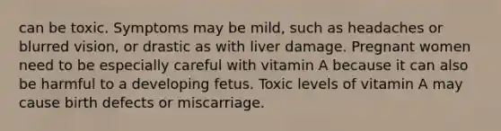 can be toxic. Symptoms may be mild, such as headaches or blurred vision, or drastic as with liver damage. Pregnant women need to be especially careful with vitamin A because it can also be harmful to a developing fetus. Toxic levels of vitamin A may cause birth defects or miscarriage.