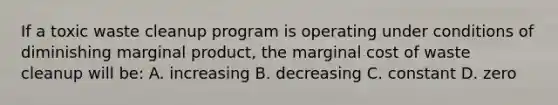 If a toxic waste cleanup program is operating under conditions of diminishing marginal product, the marginal cost of waste cleanup will be: A. increasing B. decreasing C. constant D. zero