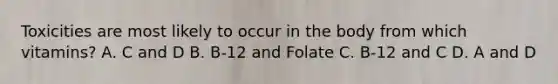 Toxicities are most likely to occur in the body from which vitamins? A. C and D B. B-12 and Folate C. B-12 and C D. A and D