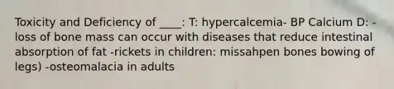 Toxicity and Deficiency of ____: T: hypercalcemia- BP Calcium D: - loss of bone mass can occur with diseases that reduce intestinal absorption of fat -rickets in children: missahpen bones bowing of legs) -osteomalacia in adults