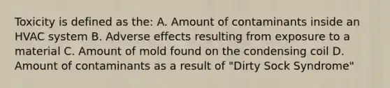 Toxicity is defined as the: A. Amount of contaminants inside an HVAC system B. Adverse effects resulting from exposure to a material C. Amount of mold found on the condensing coil D. Amount of contaminants as a result of "Dirty Sock Syndrome"