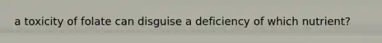 a toxicity of folate can disguise a deficiency of which nutrient?