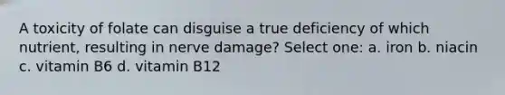 A toxicity of folate can disguise a true deficiency of which nutrient, resulting in nerve damage? Select one: a. iron b. niacin c. vitamin B6 d. vitamin B12