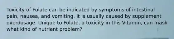 Toxicity of Folate can be indicated by symptoms of intestinal pain, nausea, and vomiting. It is usually caused by supplement overdosage. Unique to Folate, a toxicity in this Vitamin, can mask what kind of nutrient problem?